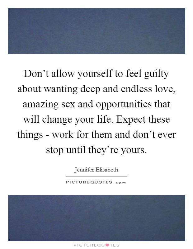 Don't allow yourself to feel guilty about wanting deep and endless love, amazing sex and opportunities that will change your life. Expect these things - work for them and don't ever stop until they're yours. Picture Quote #1