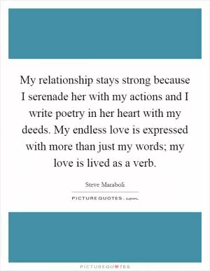 My relationship stays strong because I serenade her with my actions and I write poetry in her heart with my deeds. My endless love is expressed with more than just my words; my love is lived as a verb Picture Quote #1