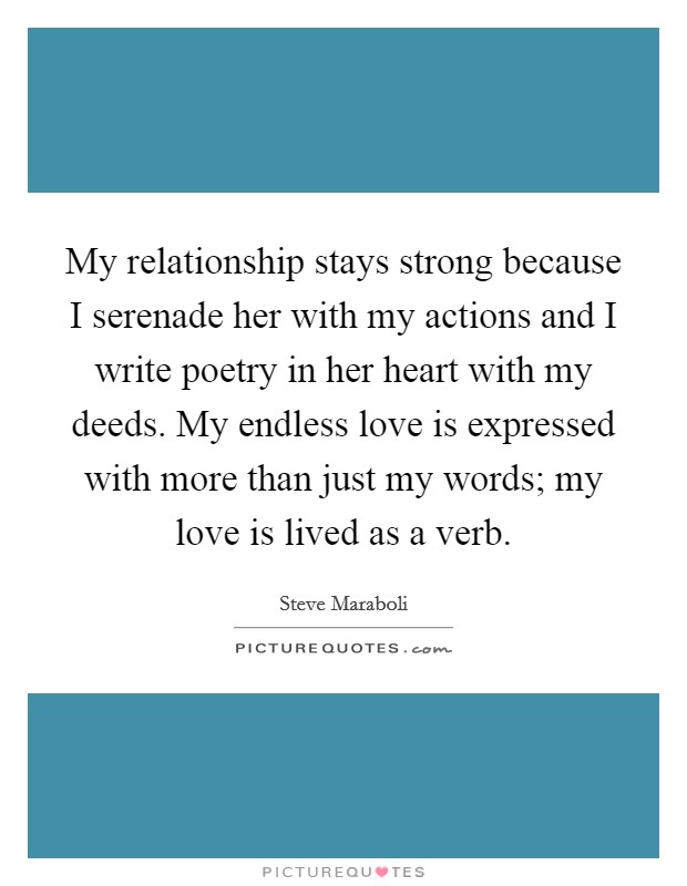 My relationship stays strong because I serenade her with my actions and I write poetry in her heart with my deeds. My endless love is expressed with more than just my words; my love is lived as a verb. Picture Quote #1
