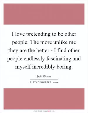 I love pretending to be other people. The more unlike me they are the better - I find other people endlessly fascinating and myself incredibly boring Picture Quote #1