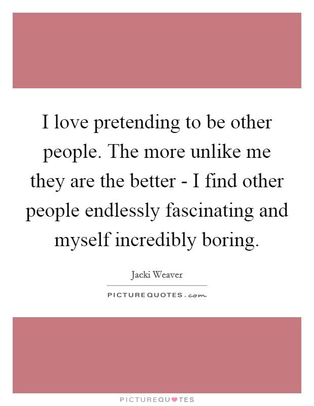 I love pretending to be other people. The more unlike me they are the better - I find other people endlessly fascinating and myself incredibly boring. Picture Quote #1