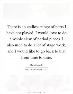 There is an endless range of parts I have not played. I would love to do a whole slew of period pieces. I also used to do a lot of stage work, and I would like to go back to that from time to time Picture Quote #1