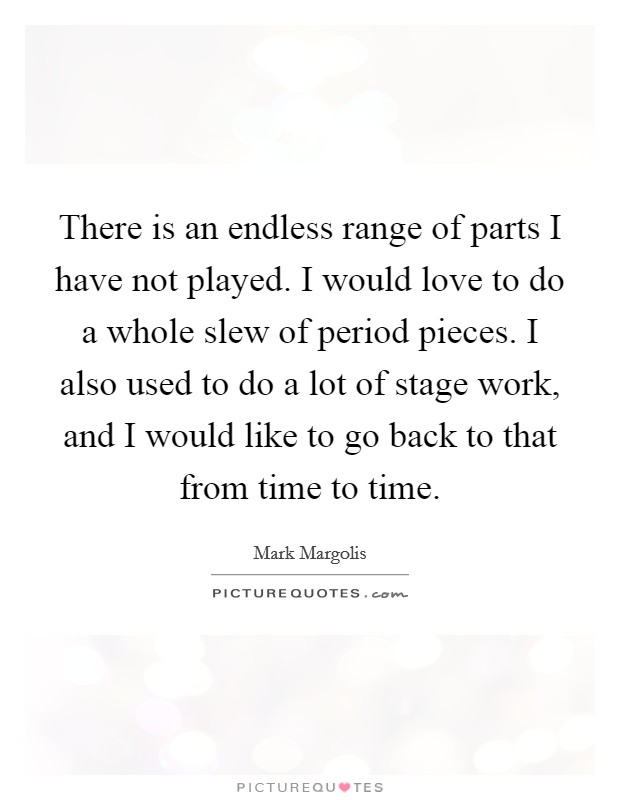 There is an endless range of parts I have not played. I would love to do a whole slew of period pieces. I also used to do a lot of stage work, and I would like to go back to that from time to time. Picture Quote #1