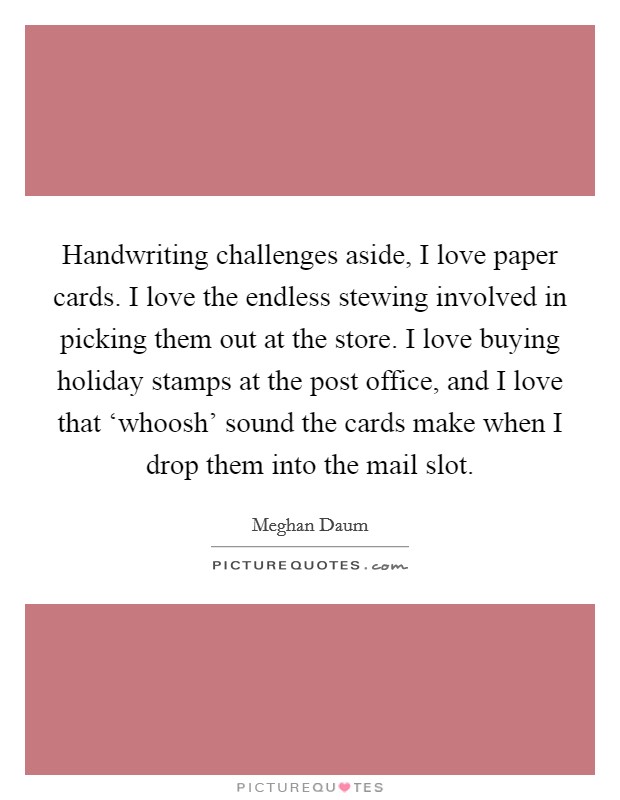 Handwriting challenges aside, I love paper cards. I love the endless stewing involved in picking them out at the store. I love buying holiday stamps at the post office, and I love that ‘whoosh' sound the cards make when I drop them into the mail slot. Picture Quote #1