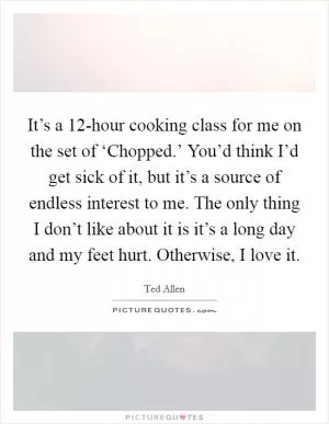 It’s a 12-hour cooking class for me on the set of ‘Chopped.’ You’d think I’d get sick of it, but it’s a source of endless interest to me. The only thing I don’t like about it is it’s a long day and my feet hurt. Otherwise, I love it Picture Quote #1
