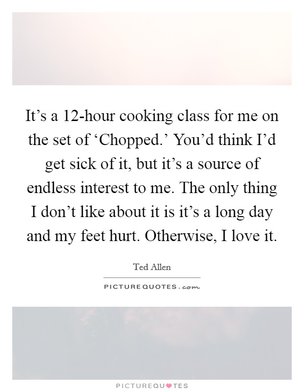 It's a 12-hour cooking class for me on the set of ‘Chopped.' You'd think I'd get sick of it, but it's a source of endless interest to me. The only thing I don't like about it is it's a long day and my feet hurt. Otherwise, I love it. Picture Quote #1