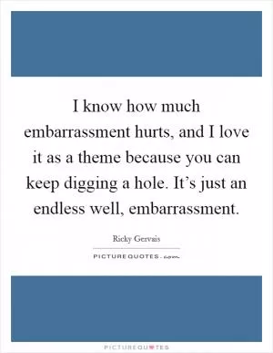 I know how much embarrassment hurts, and I love it as a theme because you can keep digging a hole. It’s just an endless well, embarrassment Picture Quote #1