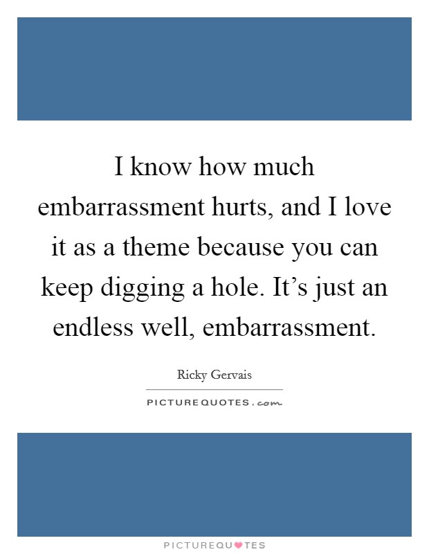 I know how much embarrassment hurts, and I love it as a theme because you can keep digging a hole. It's just an endless well, embarrassment. Picture Quote #1