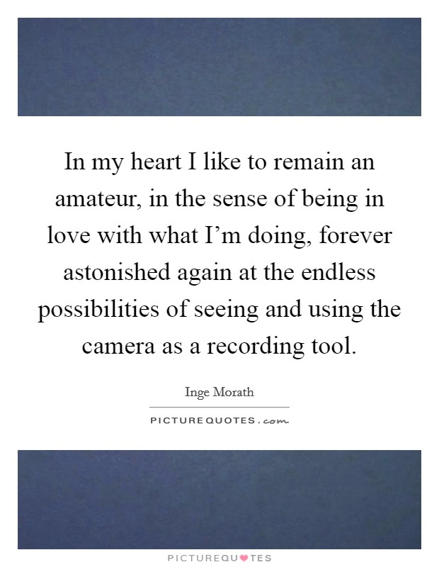 In my heart I like to remain an amateur, in the sense of being in love with what I'm doing, forever astonished again at the endless possibilities of seeing and using the camera as a recording tool. Picture Quote #1