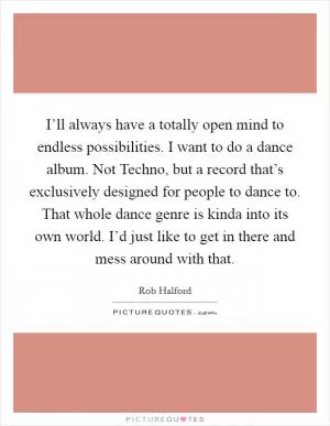 I’ll always have a totally open mind to endless possibilities. I want to do a dance album. Not Techno, but a record that’s exclusively designed for people to dance to. That whole dance genre is kinda into its own world. I’d just like to get in there and mess around with that Picture Quote #1