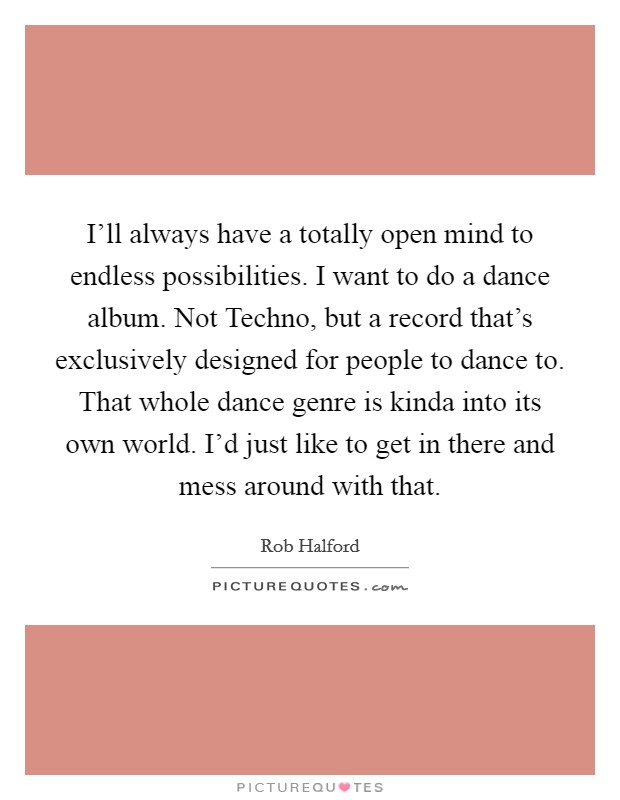 I'll always have a totally open mind to endless possibilities. I want to do a dance album. Not Techno, but a record that's exclusively designed for people to dance to. That whole dance genre is kinda into its own world. I'd just like to get in there and mess around with that. Picture Quote #1