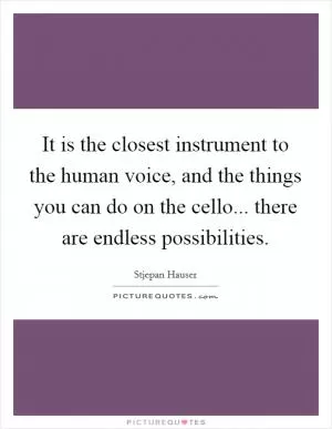 It is the closest instrument to the human voice, and the things you can do on the cello... there are endless possibilities Picture Quote #1