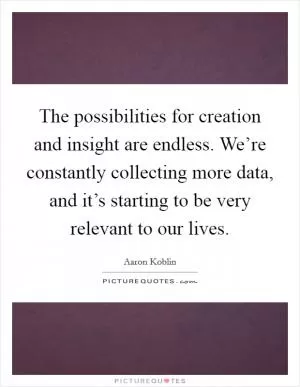 The possibilities for creation and insight are endless. We’re constantly collecting more data, and it’s starting to be very relevant to our lives Picture Quote #1