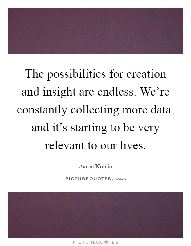 The possibilities for creation and insight are endless. We're constantly collecting more data, and it's starting to be very relevant to our lives. Picture Quote #1