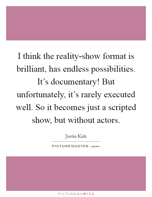 I think the reality-show format is brilliant, has endless possibilities. It's documentary! But unfortunately, it's rarely executed well. So it becomes just a scripted show, but without actors. Picture Quote #1
