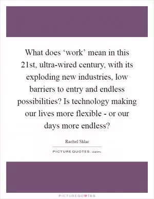 What does ‘work’ mean in this 21st, ultra-wired century, with its exploding new industries, low barriers to entry and endless possibilities? Is technology making our lives more flexible - or our days more endless? Picture Quote #1