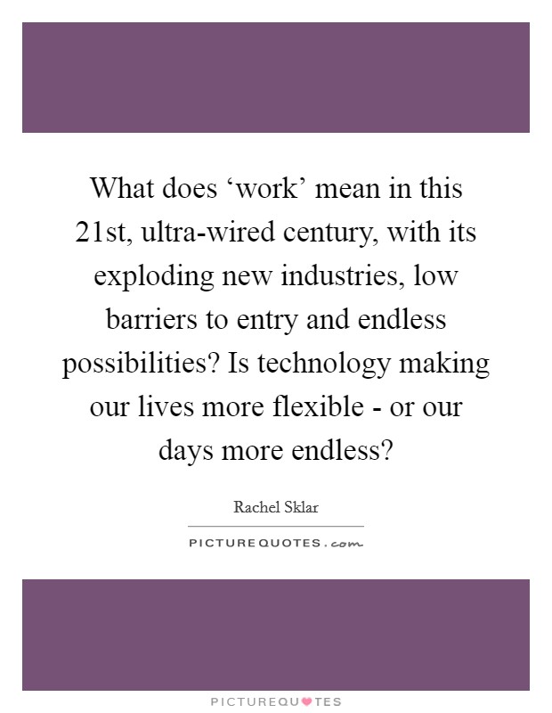 What does ‘work' mean in this 21st, ultra-wired century, with its exploding new industries, low barriers to entry and endless possibilities? Is technology making our lives more flexible - or our days more endless? Picture Quote #1