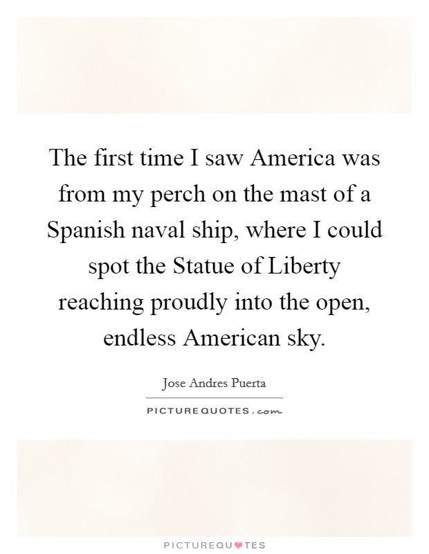 The first time I saw America was from my perch on the mast of a Spanish naval ship, where I could spot the Statue of Liberty reaching proudly into the open, endless American sky. Picture Quote #1