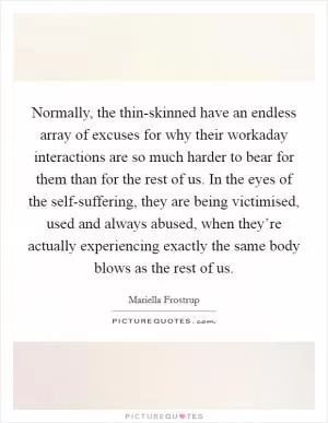 Normally, the thin-skinned have an endless array of excuses for why their workaday interactions are so much harder to bear for them than for the rest of us. In the eyes of the self-suffering, they are being victimised, used and always abused, when they’re actually experiencing exactly the same body blows as the rest of us Picture Quote #1