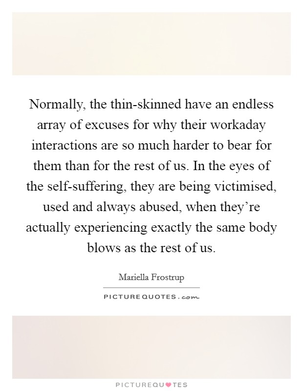 Normally, the thin-skinned have an endless array of excuses for why their workaday interactions are so much harder to bear for them than for the rest of us. In the eyes of the self-suffering, they are being victimised, used and always abused, when they're actually experiencing exactly the same body blows as the rest of us. Picture Quote #1