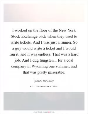 I worked on the floor of the New York Stock Exchange back when they used to write tickets. And I was just a runner. So a guy would write a ticket and I would run it, and it was endless. That was a hard job. And I dug tungsten... for a coal company in Wyoming one summer, and that was pretty miserable Picture Quote #1