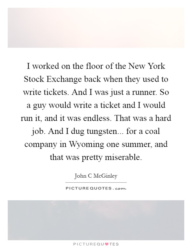I worked on the floor of the New York Stock Exchange back when they used to write tickets. And I was just a runner. So a guy would write a ticket and I would run it, and it was endless. That was a hard job. And I dug tungsten... for a coal company in Wyoming one summer, and that was pretty miserable. Picture Quote #1