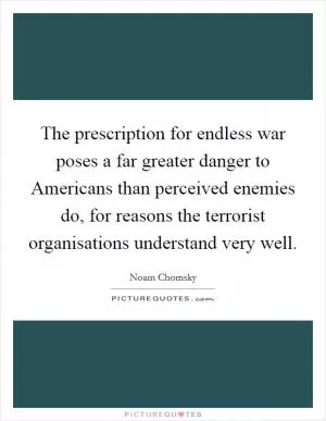 The prescription for endless war poses a far greater danger to Americans than perceived enemies do, for reasons the terrorist organisations understand very well Picture Quote #1
