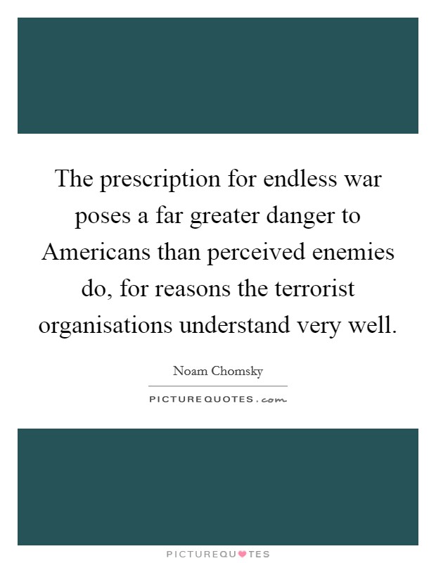The prescription for endless war poses a far greater danger to Americans than perceived enemies do, for reasons the terrorist organisations understand very well. Picture Quote #1