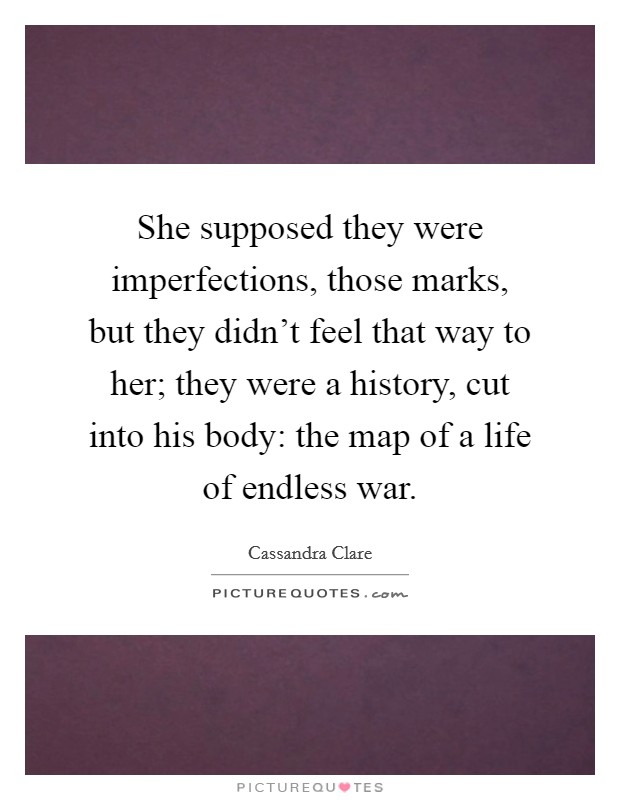 She supposed they were imperfections, those marks, but they didn't feel that way to her; they were a history, cut into his body: the map of a life of endless war. Picture Quote #1