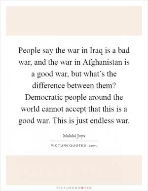 People say the war in Iraq is a bad war, and the war in Afghanistan is a good war, but what’s the difference between them? Democratic people around the world cannot accept that this is a good war. This is just endless war Picture Quote #1