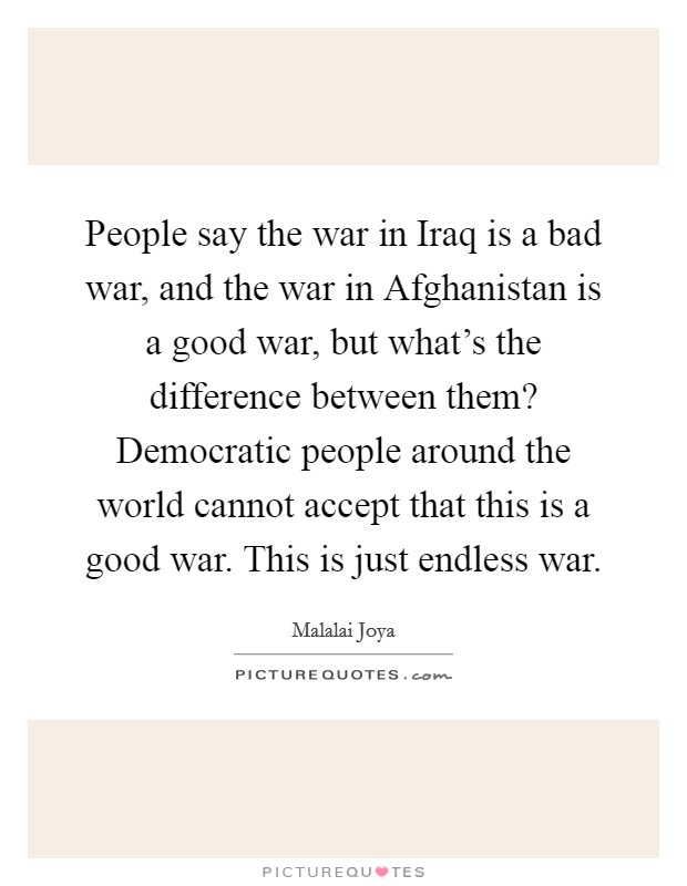 People say the war in Iraq is a bad war, and the war in Afghanistan is a good war, but what's the difference between them? Democratic people around the world cannot accept that this is a good war. This is just endless war. Picture Quote #1