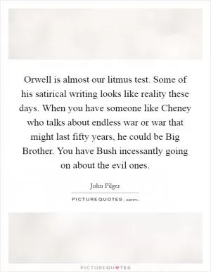 Orwell is almost our litmus test. Some of his satirical writing looks like reality these days. When you have someone like Cheney who talks about endless war or war that might last fifty years, he could be Big Brother. You have Bush incessantly going on about the evil ones Picture Quote #1