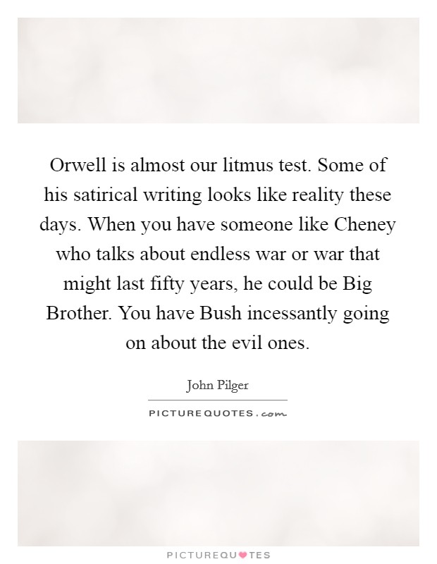 Orwell is almost our litmus test. Some of his satirical writing looks like reality these days. When you have someone like Cheney who talks about endless war or war that might last fifty years, he could be Big Brother. You have Bush incessantly going on about the evil ones. Picture Quote #1