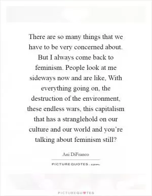 There are so many things that we have to be very concerned about. But I always come back to feminism. People look at me sideways now and are like, With everything going on, the destruction of the environment, these endless wars, this capitalism that has a stranglehold on our culture and our world and you’re talking about feminism still? Picture Quote #1