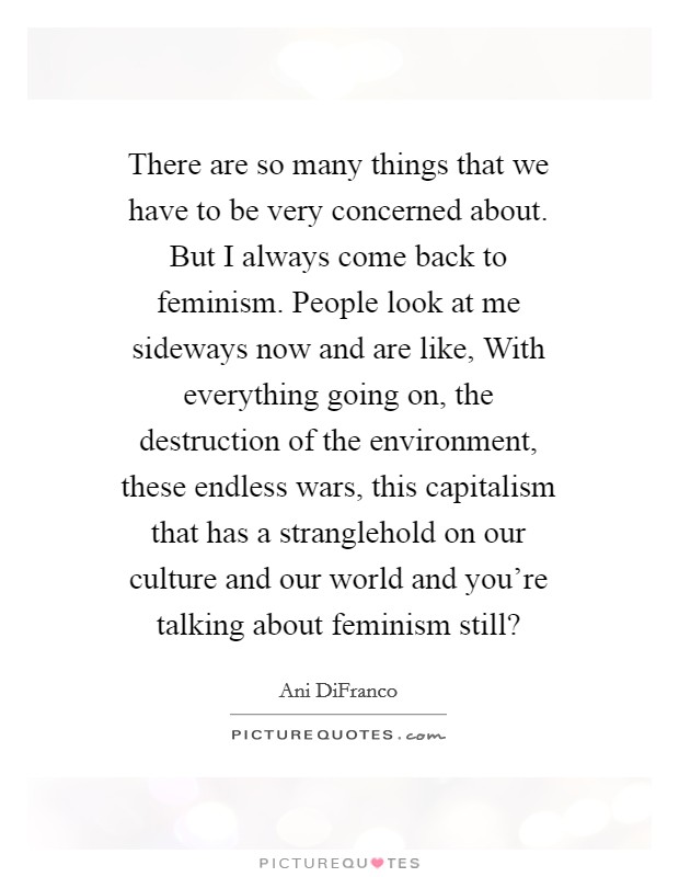 There are so many things that we have to be very concerned about. But I always come back to feminism. People look at me sideways now and are like, With everything going on, the destruction of the environment, these endless wars, this capitalism that has a stranglehold on our culture and our world and you're talking about feminism still? Picture Quote #1