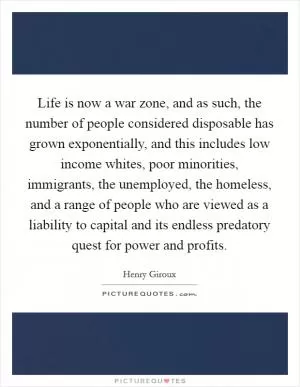 Life is now a war zone, and as such, the number of people considered disposable has grown exponentially, and this includes low income whites, poor minorities, immigrants, the unemployed, the homeless, and a range of people who are viewed as a liability to capital and its endless predatory quest for power and profits Picture Quote #1