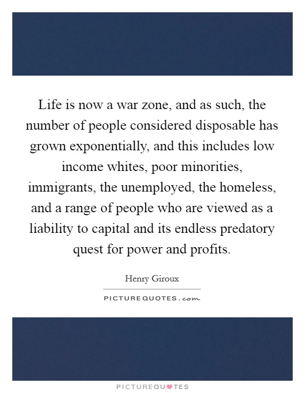 Life is now a war zone, and as such, the number of people considered disposable has grown exponentially, and this includes low income whites, poor minorities, immigrants, the unemployed, the homeless, and a range of people who are viewed as a liability to capital and its endless predatory quest for power and profits. Picture Quote #1