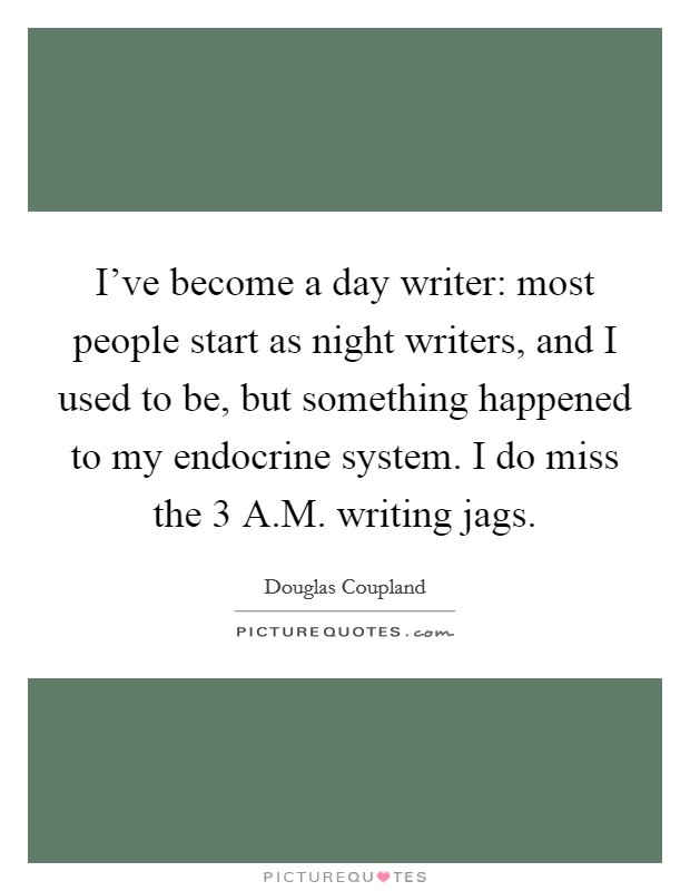 I've become a day writer: most people start as night writers, and I used to be, but something happened to my endocrine system. I do miss the 3 A.M. writing jags. Picture Quote #1