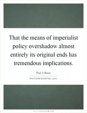 That the means of imperialist policy overshadow almost entirely its original ends has tremendous implications Picture Quote #1