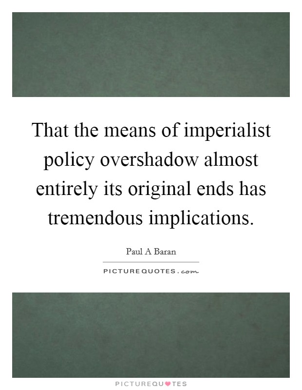 That the means of imperialist policy overshadow almost entirely its original ends has tremendous implications. Picture Quote #1
