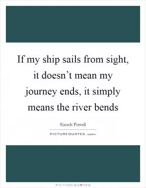 If my ship sails from sight, it doesn’t mean my journey ends, it simply means the river bends Picture Quote #1