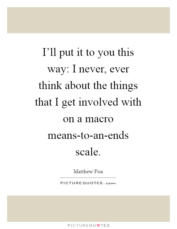 I'll put it to you this way: I never, ever think about the things that I get involved with on a macro means-to-an-ends scale. Picture Quote #1