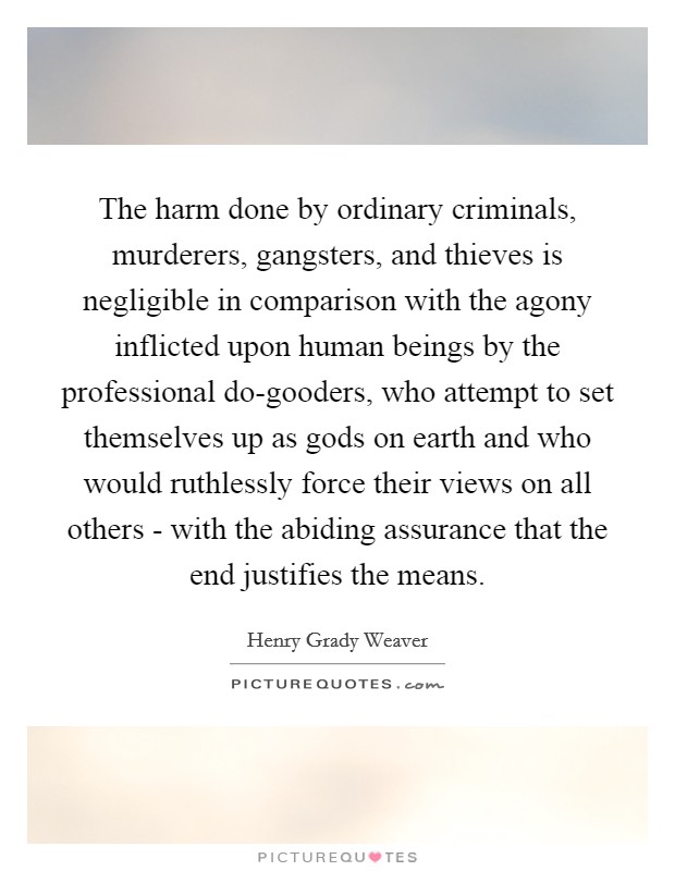 The harm done by ordinary criminals, murderers, gangsters, and thieves is negligible in comparison with the agony inflicted upon human beings by the professional do-gooders, who attempt to set themselves up as gods on earth and who would ruthlessly force their views on all others - with the abiding assurance that the end justifies the means. Picture Quote #1