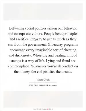 Left-wing social policies sicken our behavior and corrupt our culture. People bend principles and sacrifice integrity to get as much as they can from the government. Giveaway programs encourage every imaginable sort of cheating and dishonesty. Wheeling and dealing in food stamps is a way of life. Lying and fraud are commonplace. Whenever you’re dependent on the money, the end justifies the means Picture Quote #1