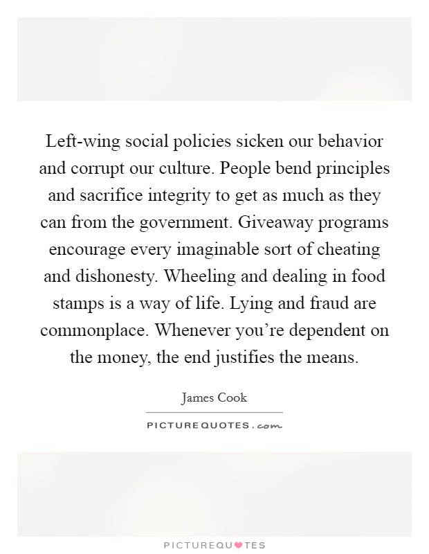 Left-wing social policies sicken our behavior and corrupt our culture. People bend principles and sacrifice integrity to get as much as they can from the government. Giveaway programs encourage every imaginable sort of cheating and dishonesty. Wheeling and dealing in food stamps is a way of life. Lying and fraud are commonplace. Whenever you're dependent on the money, the end justifies the means. Picture Quote #1