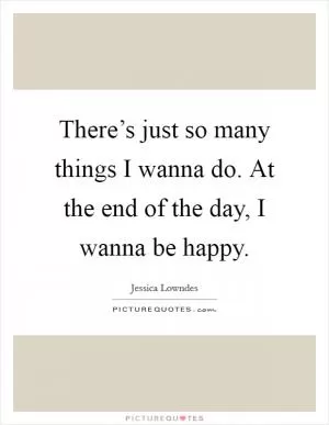 There’s just so many things I wanna do. At the end of the day, I wanna be happy Picture Quote #1
