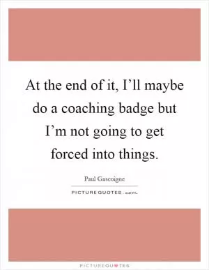 At the end of it, I’ll maybe do a coaching badge but I’m not going to get forced into things Picture Quote #1