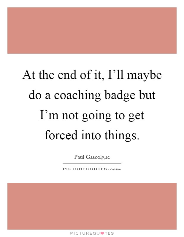 At the end of it, I'll maybe do a coaching badge but I'm not going to get forced into things. Picture Quote #1