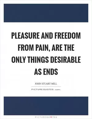 Pleasure and freedom from pain, are the only things desirable as ends Picture Quote #1
