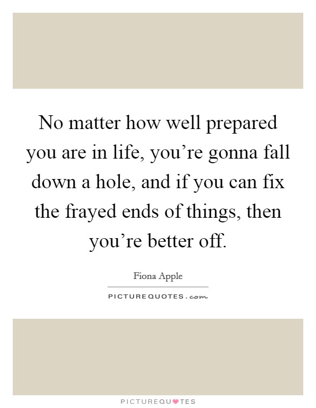 No matter how well prepared you are in life, you're gonna fall down a hole, and if you can fix the frayed ends of things, then you're better off. Picture Quote #1